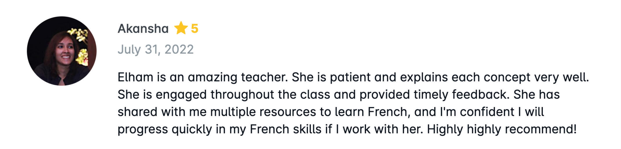 Elham is an amazing teacher. She is patient and explains each concept very well. She is engaged throughout the class and provided timely feedback. She has shared with me multiple resources to learn French, and I&#39;m confident I will progress quickly in my Fr