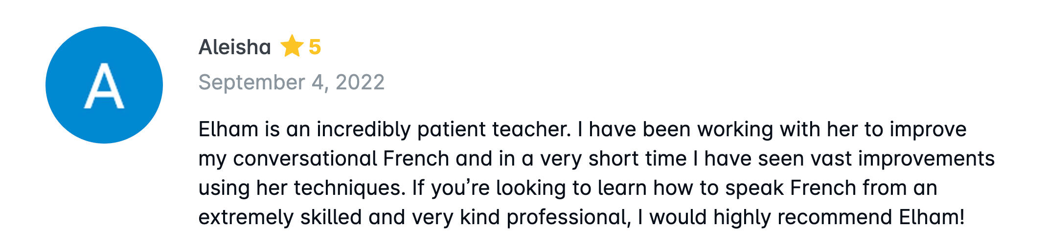 Elham is an incredibly patient teacher. I have been working with her to improve my conversational French and in a very short time I have seen vast improvements using her techniques. If you’re looking to learn how to speak French from an extremely skilled a