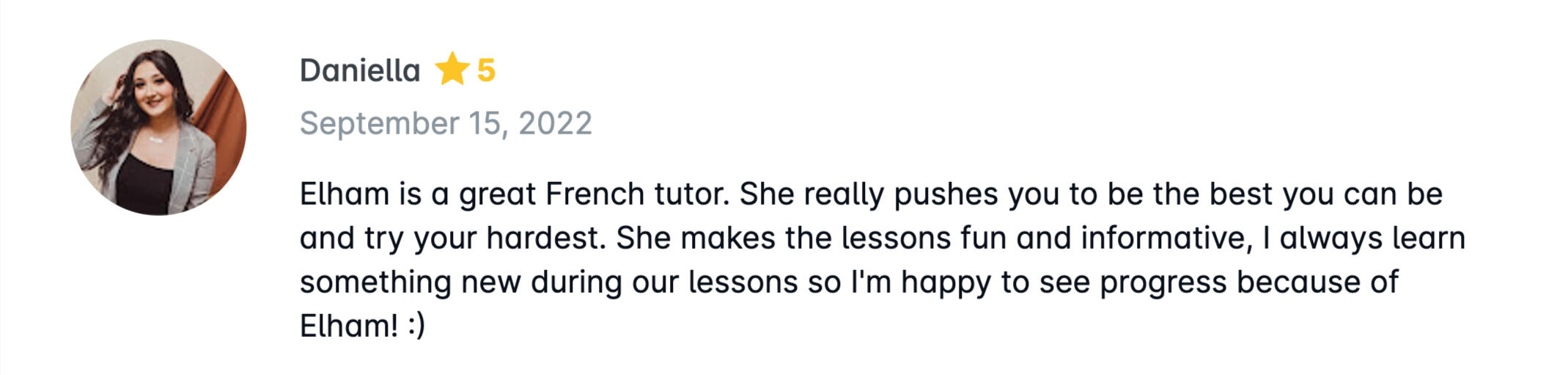 Elham is a great French tutor. She really pushes you to be the best you can be and try your hardest. She makes the lessons fun and informative, I always learn something new during our lessons so I'm happy to see progress because of Elham! :)
